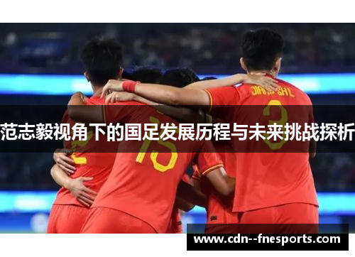 范志毅视角下的国足发展历程与未来挑战探析 范志毅视角下的国足发展历程与未来挑战探析