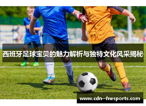 西班牙足球宝贝的魅力解析与独特文化风采揭秘 西班牙足球宝贝的魅力解析与独特文化风采揭秘