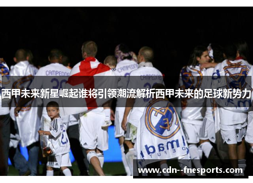 西甲未来新星崛起谁将引领潮流解析西甲未来的足球新势力