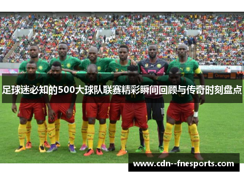 足球迷必知的500大球队联赛精彩瞬间回顾与传奇时刻盘点 足球迷必知的500大球队联赛精彩瞬间回顾与传奇时刻盘点