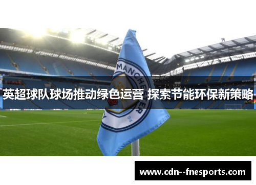英超球队球场推动绿色运营 探索节能环保新策略 英超球队球场推动绿色运营 探索节能环保新策略