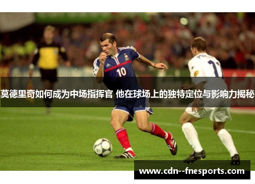 莫德里奇如何成为中场指挥官 他在球场上的独特定位与影响力揭秘