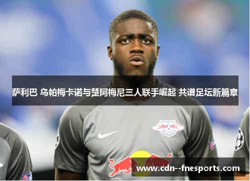 萨利巴 乌帕梅卡诺与楚阿梅尼三人联手崛起 共谱足坛新篇章