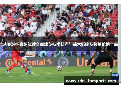 从亚洲杯赛场解读久保建英技术特点与战术影响及领袖价值全面