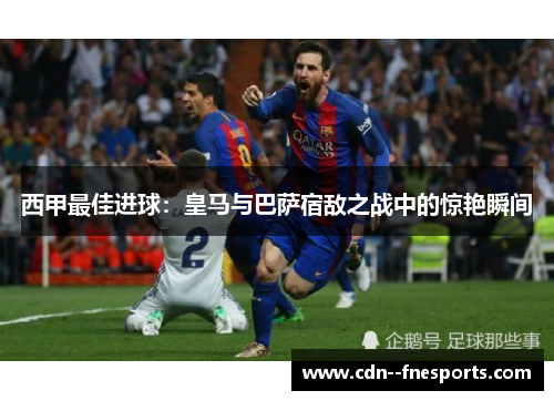 西甲最佳进球:皇马与巴萨宿敌之战中的惊艳瞬间 西甲最佳进球:皇马与巴萨宿敌之战中的惊艳瞬间