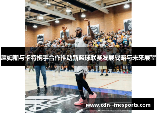 詹姆斯与卡特携手合作推动新篮球联赛发展战略与未来展望 詹姆斯与卡特携手合作推动新篮球联赛发展战略与未来展望
