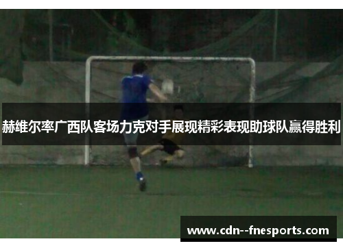 赫维尔率广西队客场力克对手展现精彩表现助球队赢得胜利 赫维尔率广西队客场力克对手展现精彩表现助球队赢得胜利