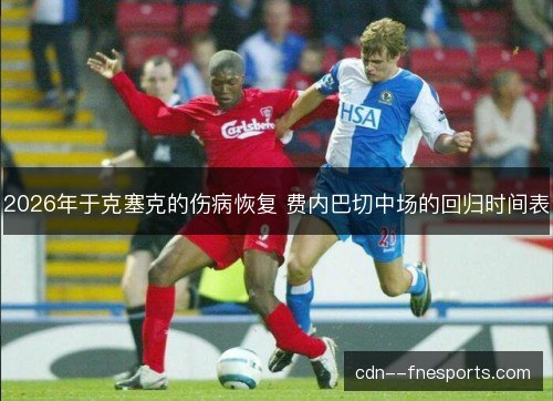 2026年于克塞克的伤病恢复 费内巴切中场的回归时间表 2026年于克塞克的伤病恢复 费内巴切中场的回归时间表
